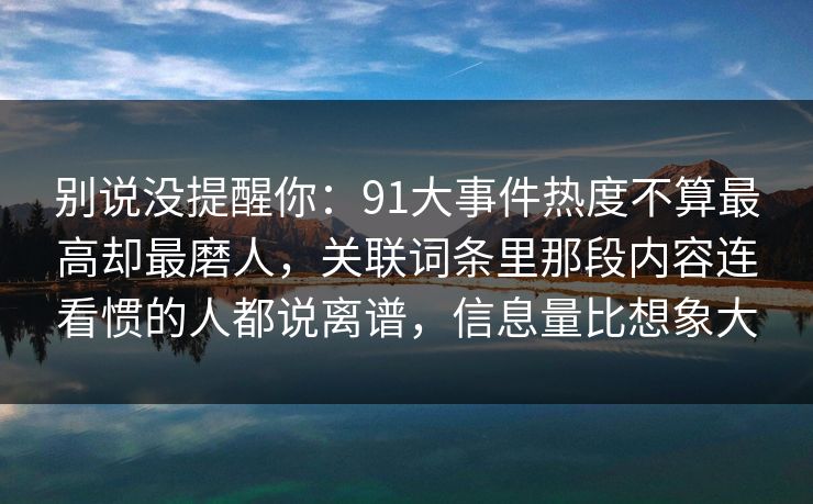 别说没提醒你：91大事件热度不算最高却最磨人，关联词条里那段内容连看惯的人都说离谱，信息量比想象大