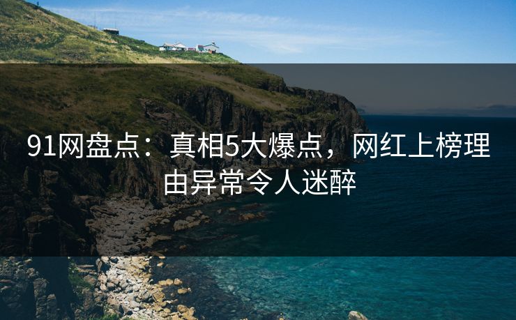91网盘点：真相5大爆点，网红上榜理由异常令人迷醉