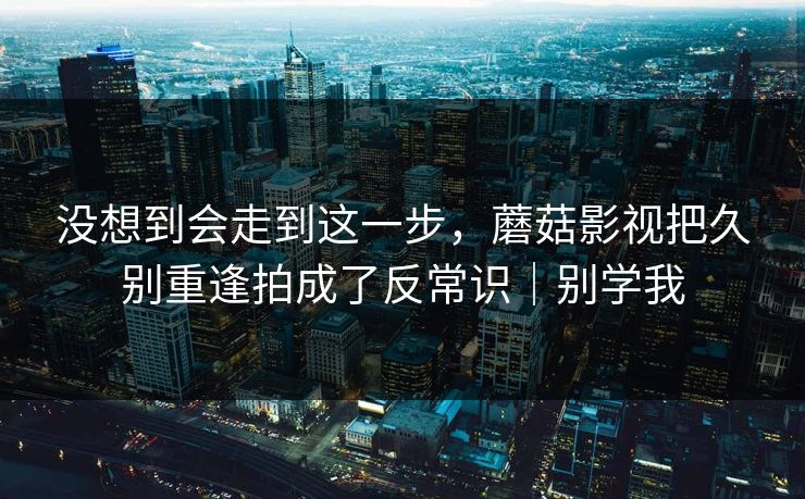 没想到会走到这一步,蘑菇影视把久别重逢拍成了反常识|别学我 没想到会走到这一步,蘑菇影视把久别重逢拍成了反常识|别学我