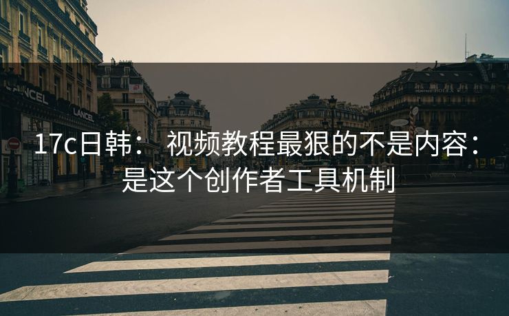 17c日韩： 视频教程最狠的不是内容： 是这个创作者工具机制